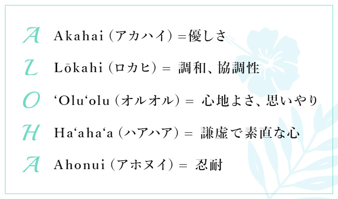 【A：Akahai（アカハイ）=優しさ】【L：Lōkahi（ロカヒ）= 調和、協調性】【O：'Olu'olu（オルオル）= 心地よさ、思いやり】【H：Ha'aha'a（ハアハア）= 謙虚で素直な心】【A：Ahonui（アホヌイ）= 忍耐】